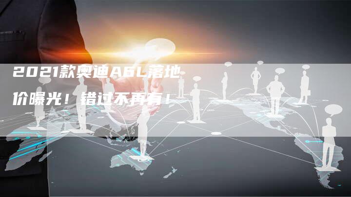 2021款奥迪A6L落地价曝光!错过不再有!-新时代汽车网