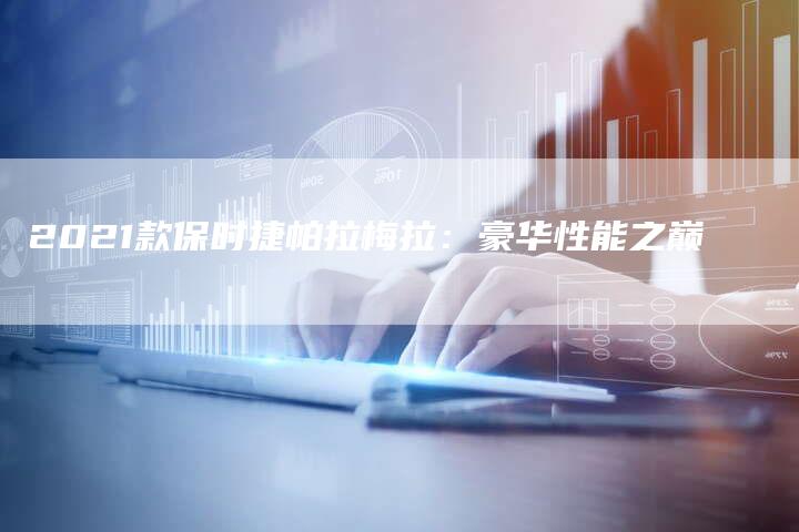 2021款保时捷帕拉梅拉:豪华性能之巅-新时代汽车网