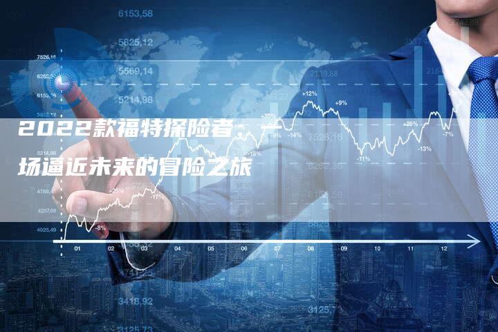 2022款福特探险者:一场逼近未来的冒险之旅-新时代汽车网