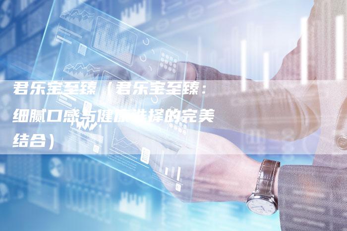 君乐宝至臻(君乐宝至臻:细腻口感与健康选择的完美结合)-新时代汽车网