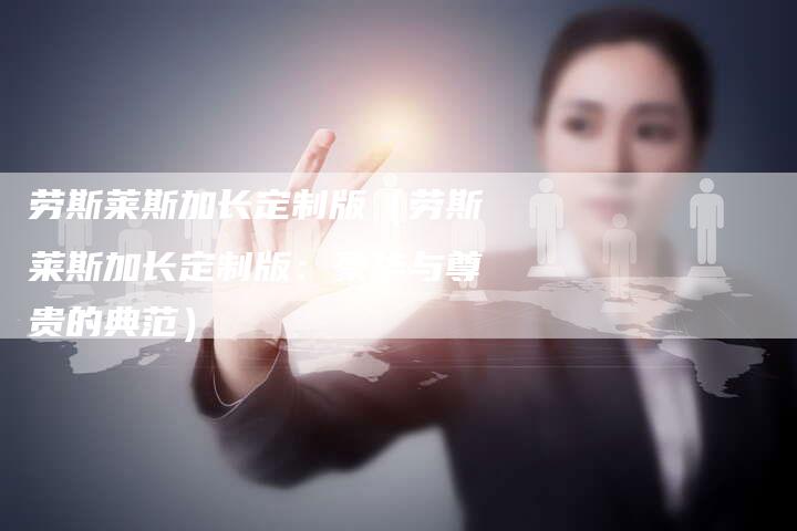 劳斯莱斯加长定制版(劳斯莱斯加长定制版:豪华与尊贵的典范)-新时代汽车网