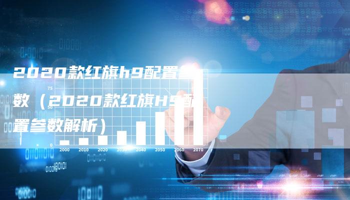 2020款红旗h9配置参数(2020款红旗H9配置参数解析)-新时代汽车网