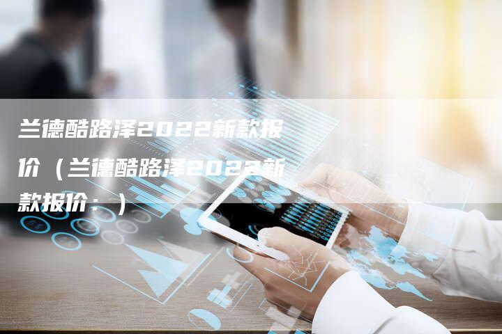 兰德酷路泽2022新款报价(兰德酷路泽2022新款报价:)-新时代汽车网
