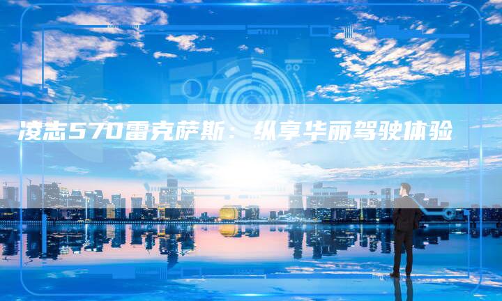 凌志570雷克萨斯:纵享华丽驾驶体验-新时代汽车网