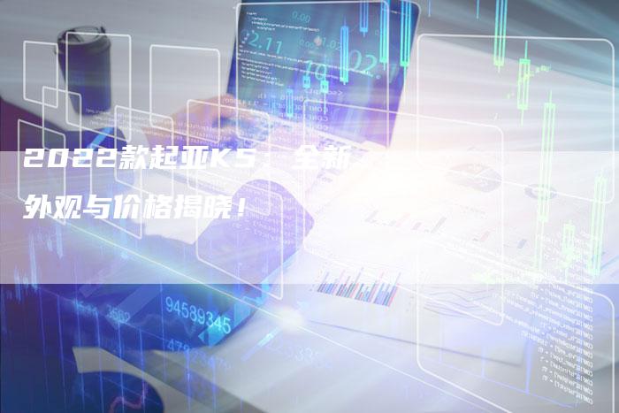 2022款起亚K5:全新外观与价格揭晓!-新时代汽车网