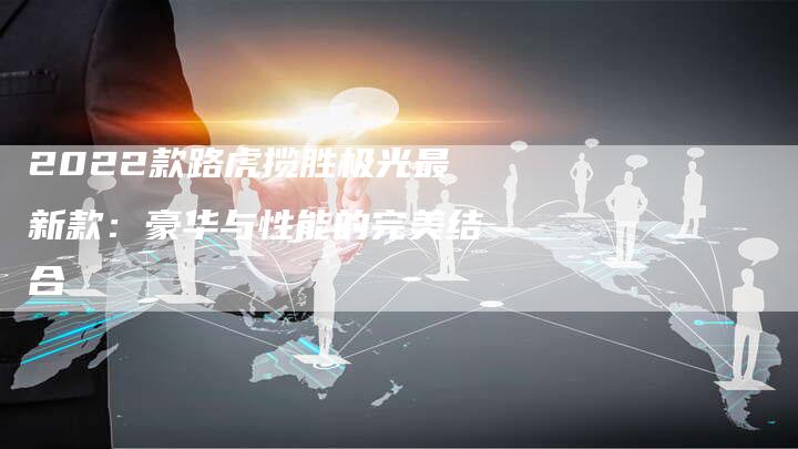 2022款路虎揽胜极光最新款:豪华与性能的完美结合-新时代汽车网