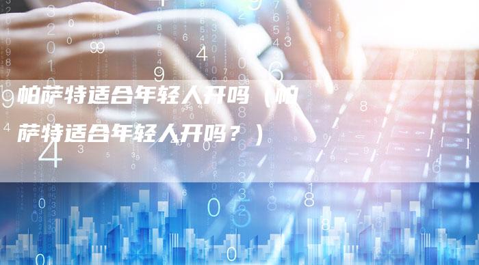 帕萨特适合年轻人开吗(帕萨特适合年轻人开吗?)-新时代汽车网