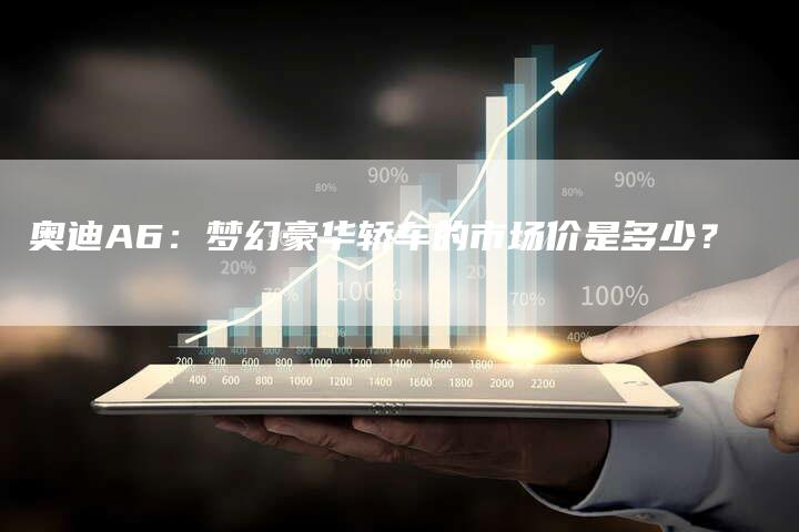 奥迪A6:梦幻豪华轿车的市场价是多少?-新时代汽车网