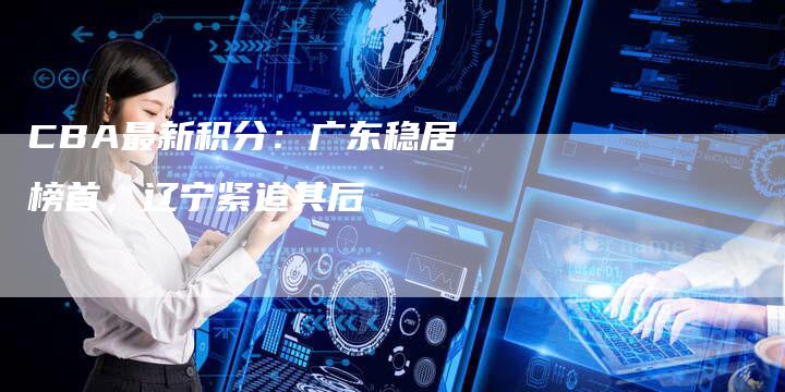 CBA最新积分:广东稳居榜首,辽宁紧追其后-新时代汽车网