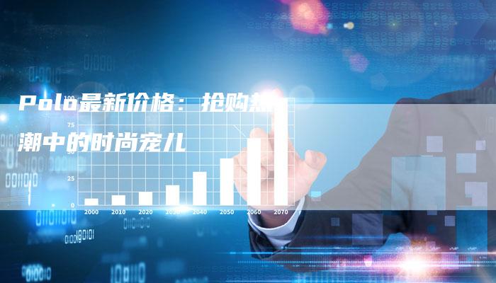 Polo最新价格:抢购热潮中的时尚宠儿-新时代汽车网