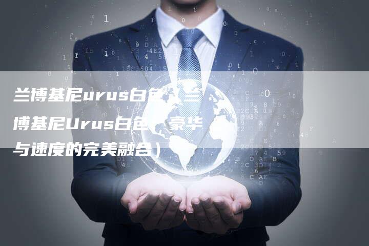 兰博基尼urus白色(兰博基尼Urus白色:豪华与速度的完美融合)-新时代汽车网