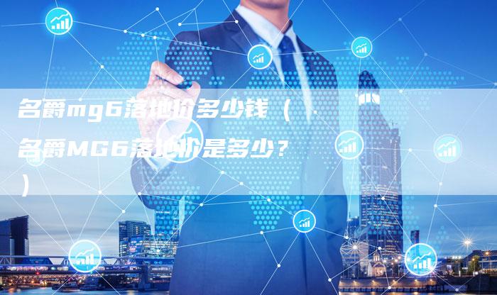 名爵mg6落地价多少钱(名爵MG6落地价是多少?)-新时代汽车网