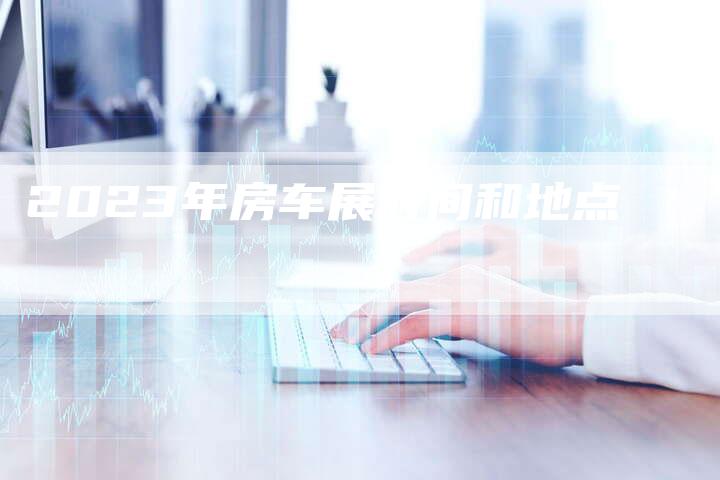2023年房车展时间和地点-新时代汽车网