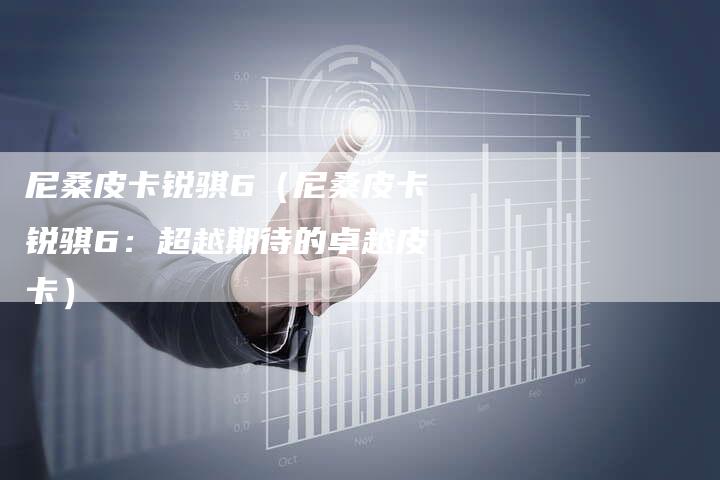 尼桑皮卡锐骐6(尼桑皮卡锐骐6:超越期待的卓越皮卡)-新时代汽车网