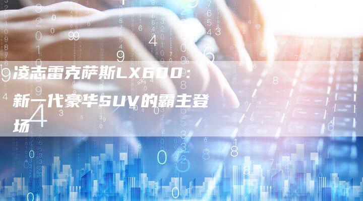 凌志雷克萨斯LX600:新一代豪华SUV的霸主登场-新时代汽车网