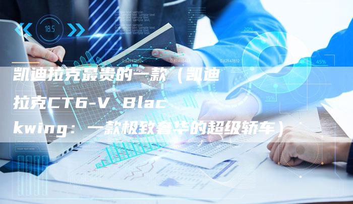 凯迪拉克最贵的一款(凯迪拉克CT6-V Blackwing:一款极致奢华的超级轿车)-新时代汽车网