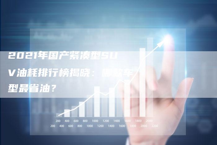 2021年国产紧凑型SUV油耗排行榜揭晓:哪款车型最省油?-新时代汽车网