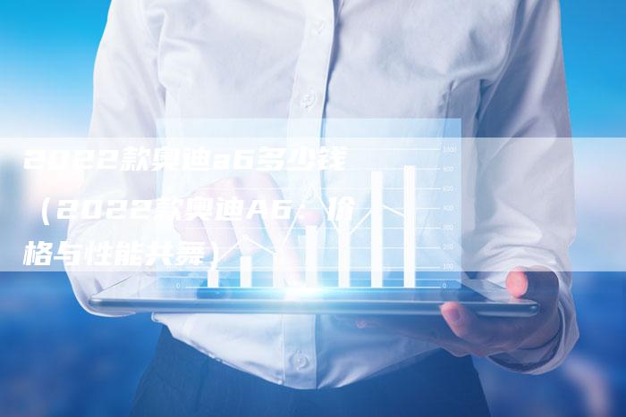 2022款奥迪a6多少钱(2022款奥迪A6:价格与性能共舞)-新时代汽车网
