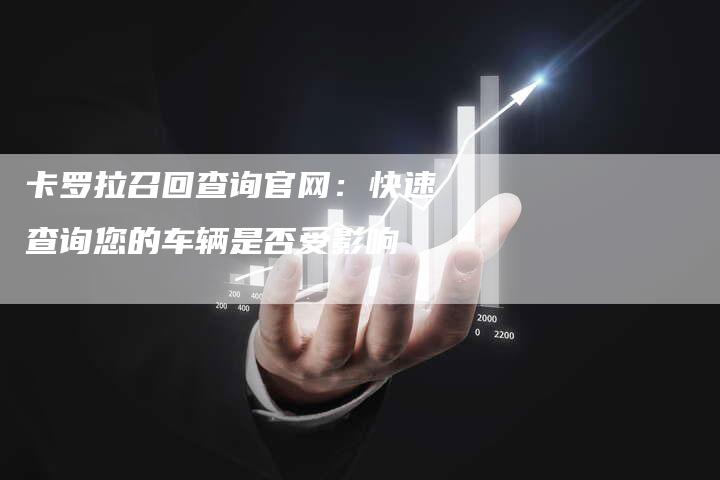 卡罗拉召回查询官网:快速查询您的车辆是否受影响-新时代汽车网