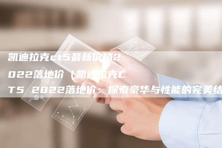 凯迪拉克ct5最新价格2022落地价(凯迪拉克CT5 2022落地价:探索豪华与性能的完美结合)-新时代汽车网