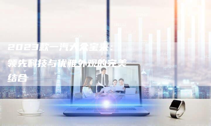 2023款一汽大众宝来:领先科技与优雅外观的完美结合-新时代汽车网