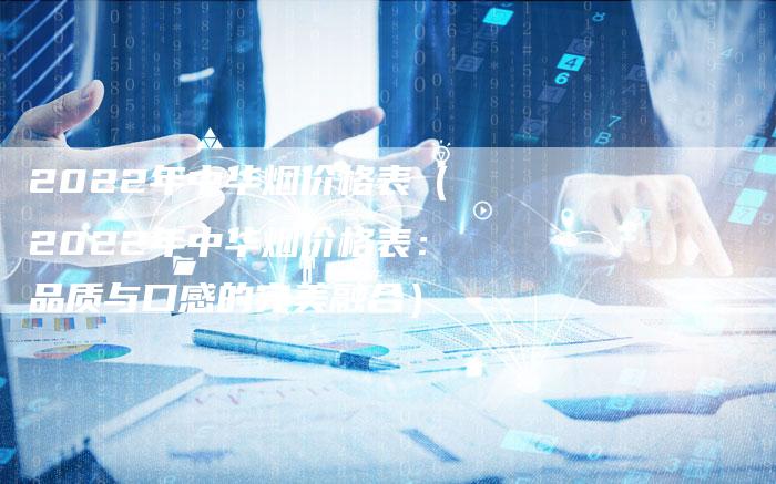 2022年中华烟价格表(2022年中华烟价格表:品质与口感的完美融合)-新时代汽车网