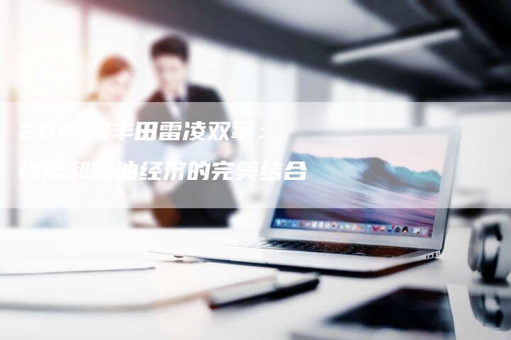 2021款丰田雷凌双擎:性能和燃油经济的完美结合-新时代汽车网