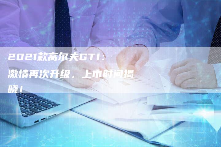 2021款高尔夫GTI:激情再次升级,上市时间揭晓!-新时代汽车网