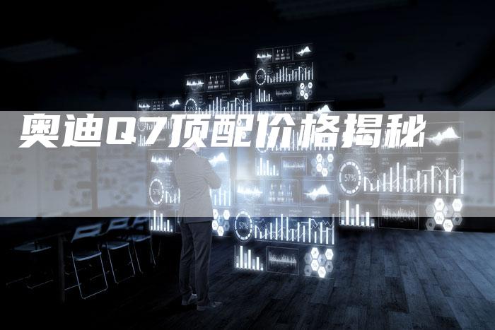 奥迪Q7顶配价格揭秘-新时代汽车网