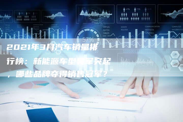 2021年3月汽车销量排行榜:新能源车型异军突起,哪些品牌夺得销售冠军?-新时代汽车网