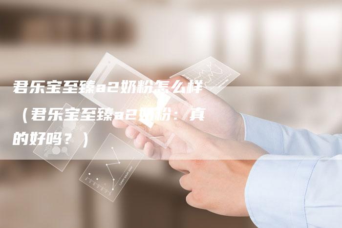 君乐宝至臻a2奶粉怎么样(君乐宝至臻a2奶粉:真的好吗?)-新时代汽车网