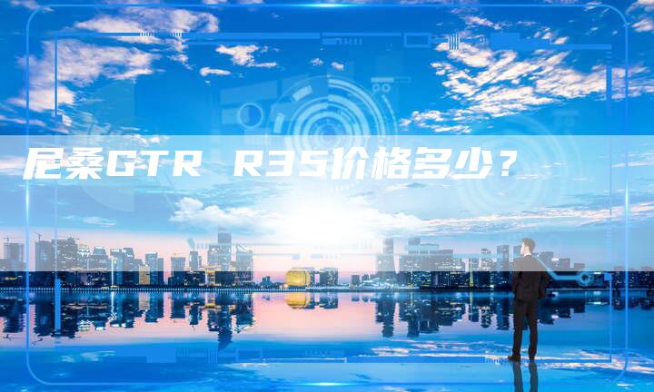 尼桑GTR R35价格多少?-新时代汽车网