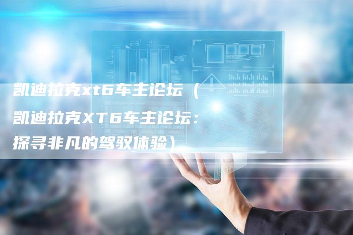 凯迪拉克xt6车主论坛(凯迪拉克XT6车主论坛:探寻非凡的驾驭体验)-新时代汽车网