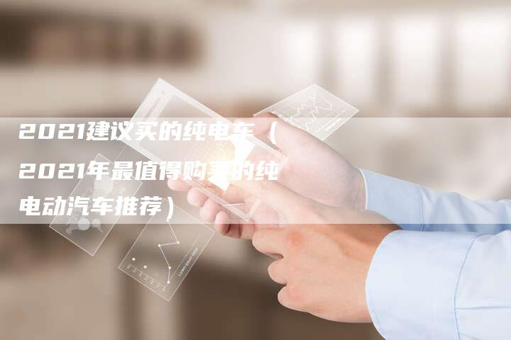 2021建议买的纯电车(2021年最值得购买的纯电动汽车推荐)-新时代汽车网