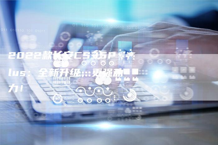 2022款长安CS35Plus:全新升级,更强动力!-新时代汽车网