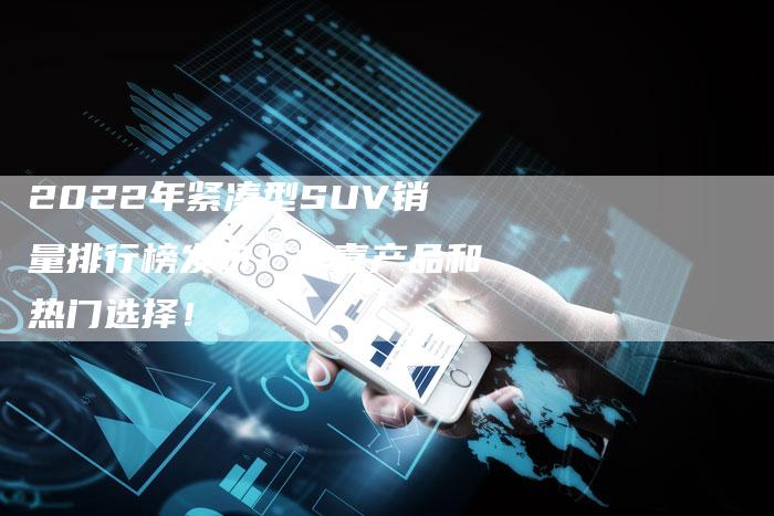 2022年紧凑型SUV销量排行榜发布!惊喜产品和热门选择!-新时代汽车网