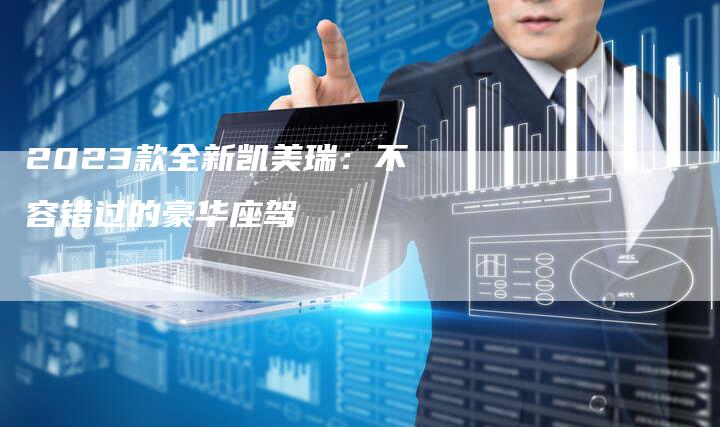 2023款全新凯美瑞:不容错过的豪华座驾-新时代汽车网