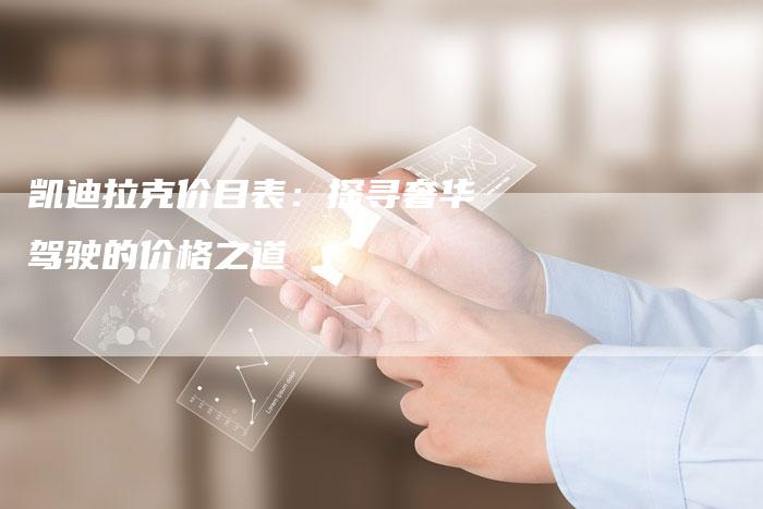 凯迪拉克价目表:探寻奢华驾驶的价格之道-新时代汽车网