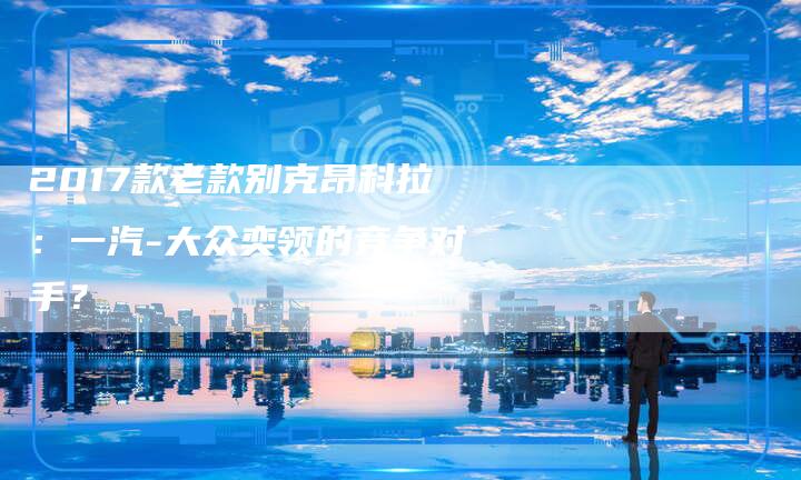 2017款老款别克昂科拉:一汽-大众奕领的竞争对手?-新时代汽车网