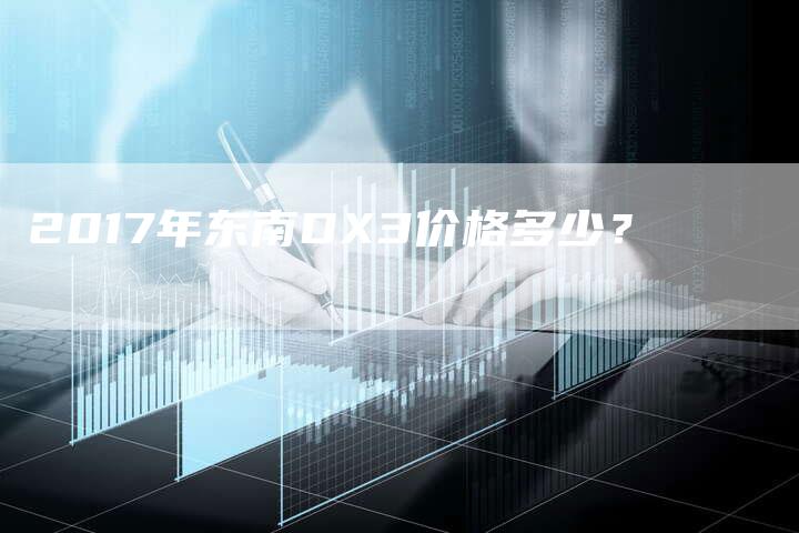 2017年东南DX3价格多少?-新时代汽车网