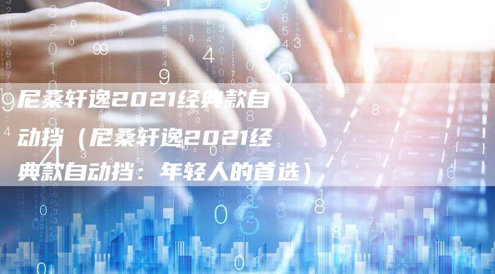 尼桑轩逸2021经典款自动挡(尼桑轩逸2021经典款自动挡:年轻人的首选)-新时代汽车网