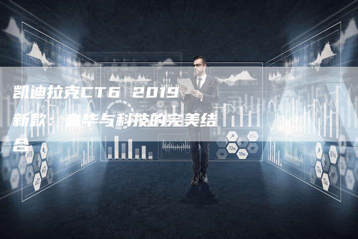 凯迪拉克CT6 2019新款:奢华与科技的完美结合-新时代汽车网