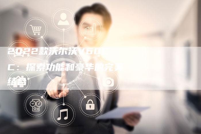 2022款沃尔沃V60CC:探索功能和豪华的完美结合-新时代汽车网