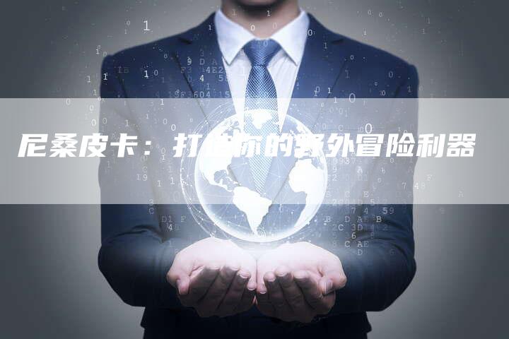 尼桑皮卡:打造你的野外冒险利器-新时代汽车网