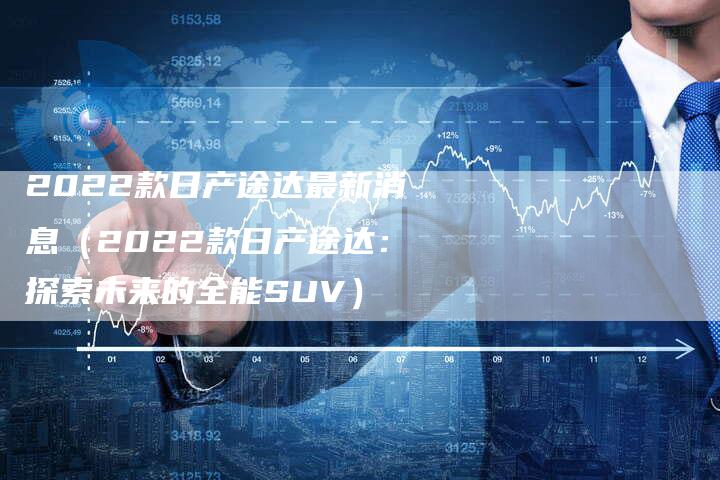 2022款日产途达最新消息(2022款日产途达:探索未来的全能SUV)-新时代汽车网