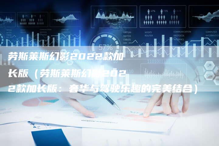劳斯莱斯幻影2022款加长版(劳斯莱斯幻影2022款加长版:奢华与驾驶乐趣的完美结合)-新时代汽车网