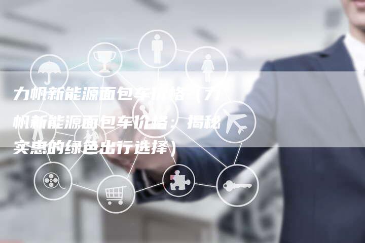 力帆新能源面包车价格(力帆新能源面包车价格:揭秘实惠的绿色出行选择)-新时代汽车网