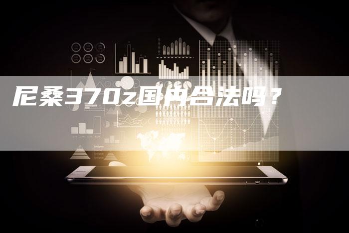尼桑370z国内合法吗?-新时代汽车网