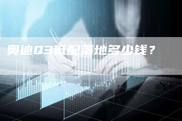 奥迪Q3低配落地多少钱?-新时代汽车网