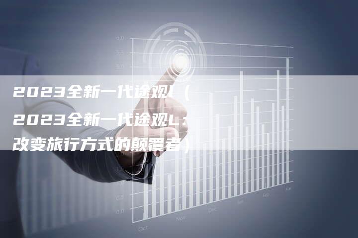 2023全新一代途观l(2023全新一代途观L:改变旅行方式的颠覆者)-新时代汽车网